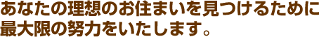あなたの理想のお住まいを見つけるために最大限の努力をいたします。